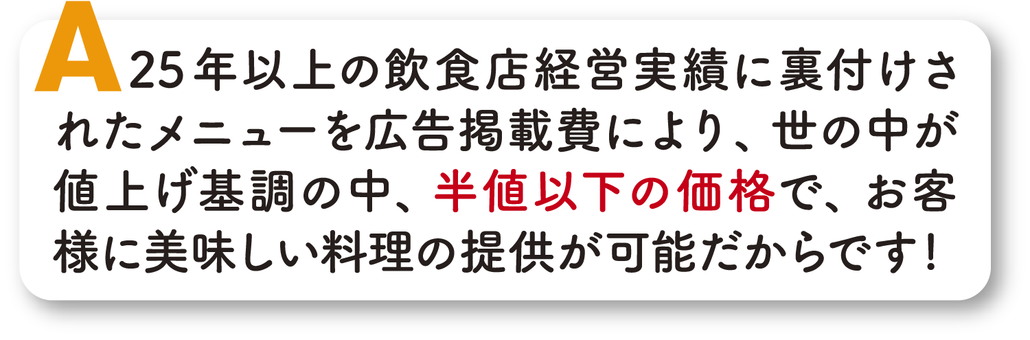 年以上の飲食経営実績に裏付けされたメニューを広告掲載費により、世の中が値上げ基調の中、半値以下の価格で,お客様に美味しい料理の提供が可能だからです！