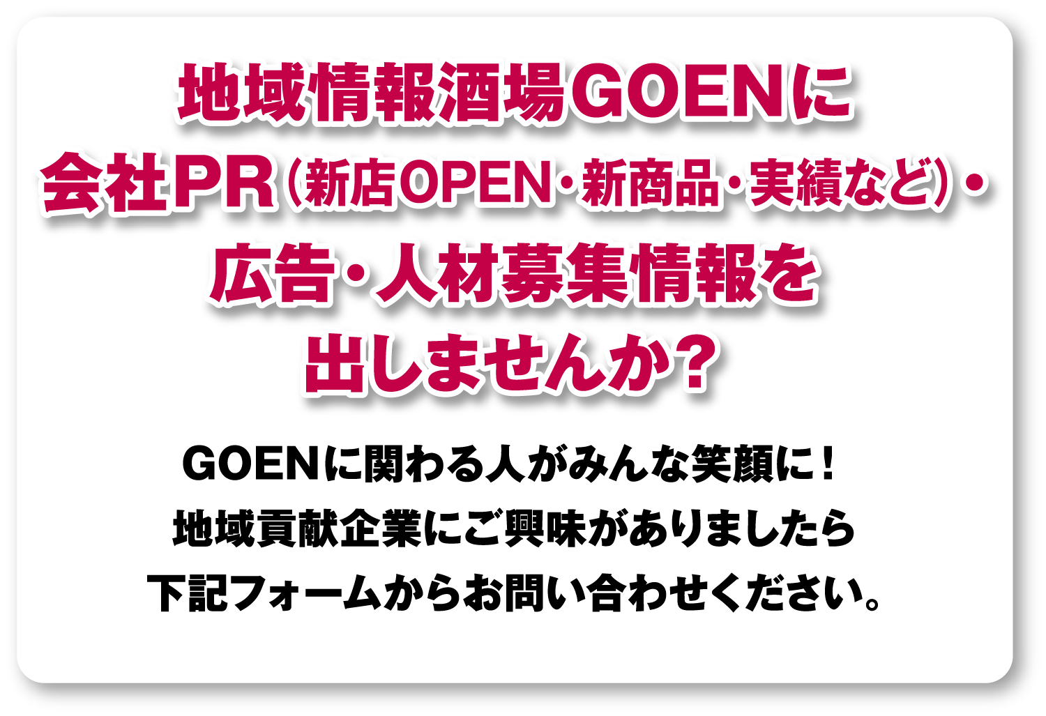 地域情報酒場GOENに会社PR（新店OPEN・新商品・実績など）・広告・人材募集情報を出しませんか？GOENに関わる人みんな笑顔に！地域貢献企業にご興味がありましたら下記フォームからお問い合わせください。