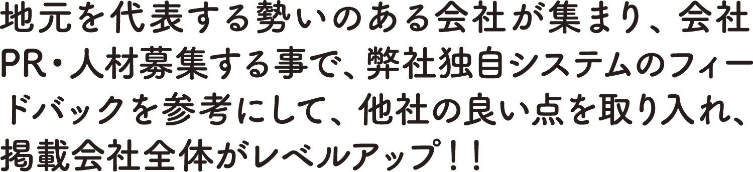 地元を代表する勢いのある会社は集まり、会社PR・人材募集する事で、弊社独自システムのフィードバックを参考にして、他社の良い点を取り入れ、掲載会社全体がレベルアップ！！